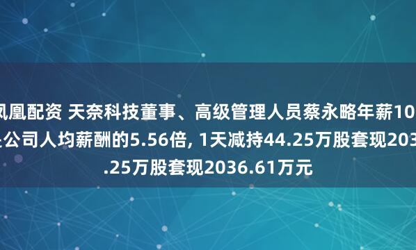 凤凰配资 天奈科技董事、高级管理人员蔡永略年薪109.94万元是公司人均薪酬的5.56倍, 1天减持44.25万股套现2036.61万元