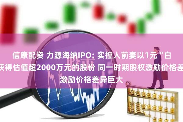 信康配资 力源海纳IPO: 实控人前妻以1元“白菜价”获得估值超2000万元的股份 同一时期股权激励价格差异巨大