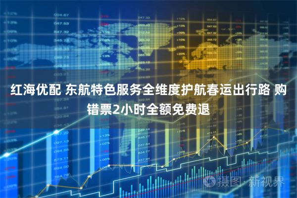 红海优配 东航特色服务全维度护航春运出行路 购错票2小时全额免费退