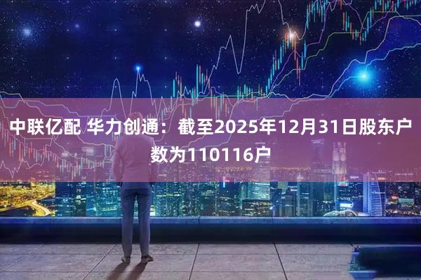 中联亿配 华力创通：截至2025年12月31日股东户数为110116户